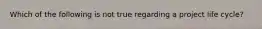 Which of the following is not true regarding a project life cycle?