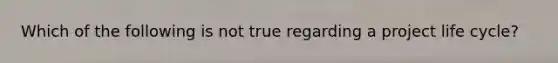 Which of the following is not true regarding a project life cycle?