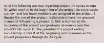 All of the following are true regarding project life cycles except for which one? A. In the beginning of the project life cycle, costs are low, and few team members are assigned to the project. B. Toward the end of the project, stakeholders have the greatest chance of influencing a project. C. Risk is highest at the beginning of the project and gradually decreases over the project's life cycle. D. The potential of a project ending successfully is lowest at the beginning and increases as the project progresses through its life cycle.