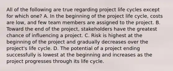 All of the following are true regarding project life cycles except for which one? A. In the beginning of the project life cycle, costs are low, and few team members are assigned to the project. B. Toward the end of the project, stakeholders have the greatest chance of influencing a project. C. Risk is highest at the beginning of the project and gradually decreases over the project's life cycle. D. The potential of a project ending successfully is lowest at the beginning and increases as the project progresses through its life cycle.