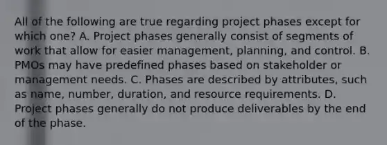 All of the following are true regarding project phases except for which one? A. Project phases generally consist of segments of work that allow for easier management, planning, and control. B. PMOs may have predefined phases based on stakeholder or management needs. C. Phases are described by attributes, such as name, number, duration, and resource requirements. D. Project phases generally do not produce deliverables by the end of the phase.