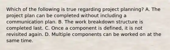 Which of the following is true regarding project planning? A. The project plan can be completed without including a communication plan. B. The work breakdown structure is completed last. C. Once a component is defined, it is not revisited again. D. Multiple components can be worked on at the same time.