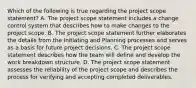 Which of the following is true regarding the project scope statement? A. The project scope statement includes a change control system that describes how to make changes to the project scope. B. The project scope statement further elaborates the details from the Initiating and Planning processes and serves as a basis for future project decisions. C. The project scope statement describes how the team will define and develop the work breakdown structure. D. The project scope statement assesses the reliability of the project scope and describes the process for verifying and accepting completed deliverables.