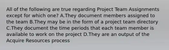 All of the following are true regarding Project Team Assignments except for which one? A.They document members assigned to the team B.They may be in the form of a project team directory C.They document the time periods that each team member is available to work on the project D.They are an output of the Acquire Resources process