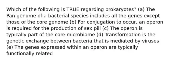 Which of the following is TRUE regarding prokaryotes? (a) The Pan genome of a bacterial species includes all the genes except those of the core genome (b) For conjugation to occur, an operon is required for the production of sex pili (c) The operon is typically part of the core microbiome (d) Transformation is the genetic exchange between bacteria that is mediated by viruses (e) The genes expressed within an operon are typically functionally related