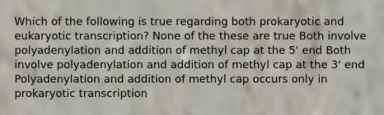 Which of the following is true regarding both prokaryotic and <a href='https://www.questionai.com/knowledge/k3qp6CyB96-eukaryotic-transcription' class='anchor-knowledge'>eukaryotic transcription</a>? None of the these are true Both involve polyadenylation and addition of methyl cap at the 5' end Both involve polyadenylation and addition of methyl cap at the 3' end Polyadenylation and addition of methyl cap occurs only in prokaryotic transcription