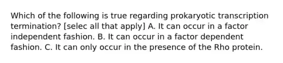 Which of the following is true regarding prokaryotic transcription termination? [selec all that apply] A. It can occur in a factor independent fashion. B. It can occur in a factor dependent fashion. C. It can only occur in the presence of the Rho protein.