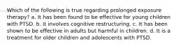 Which of the following is true regarding prolonged exposure therapy? a. It has been found to be effective for young children with PTSD. b. It involves cognitive restructuring. c. It has been shown to be effective in adults but harmful in children. d. It is a treatment for older children and adolescents with PTSD.