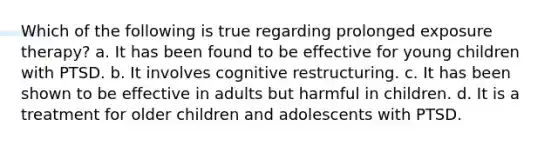 Which of the following is true regarding prolonged exposure therapy? a. It has been found to be effective for young children with PTSD. b. It involves cognitive restructuring. c. It has been shown to be effective in adults but harmful in children. d. It is a treatment for older children and adolescents with PTSD.