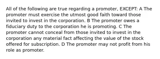 All of the following are true regarding a promoter, EXCEPT: A The promoter must exercise the utmost good faith toward those invited to invest in the corporation. B The promoter owes a fiduciary duty to the corporation he is promoting. C The promoter cannot conceal from those invited to invest in the corporation any material fact affecting the value of the stock offered for subscription. D The promoter may not profit from his role as promoter.