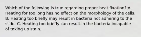 Which of the following is true regarding proper heat fixation? A. Heating for too long has no effect on the morphology of the cells. B. Heating too briefly may result in bacteria not adhering to the slide. C. Heating too briefly can result in the bacteria incapable of taking up stain.