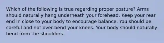 Which of the following is true regarding proper posture? Arms should naturally hang underneath your forehead. Keep your rear end in close to your body to encourage balance. You should be careful and not over-bend your knees. Your body should naturally bend from the shoulders.