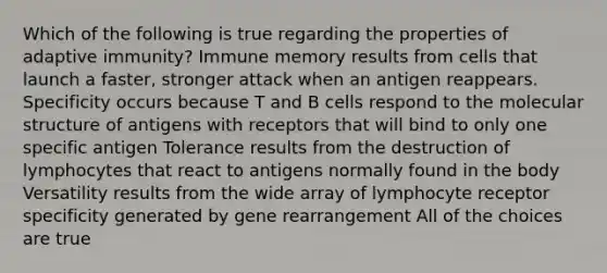 Which of the following is true regarding the properties of adaptive immunity? Immune memory results from cells that launch a faster, stronger attack when an antigen reappears. Specificity occurs because T and B cells respond to the molecular structure of antigens with receptors that will bind to only one specific antigen Tolerance results from the destruction of lymphocytes that react to antigens normally found in the body Versatility results from the wide array of lymphocyte receptor specificity generated by gene rearrangement All of the choices are true