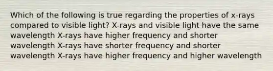 Which of the following is true regarding the properties of x-rays compared to visible light? X-rays and visible light have the same wavelength X-rays have higher frequency and shorter wavelength X-rays have shorter frequency and shorter wavelength X-rays have higher frequency and higher wavelength