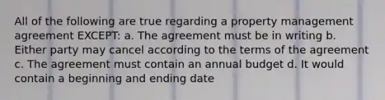 All of the following are true regarding a property management agreement EXCEPT: a. The agreement must be in writing b. Either party may cancel according to the terms of the agreement c. The agreement must contain an annual budget d. It would contain a beginning and ending date