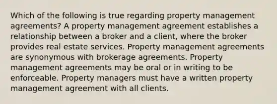 Which of the following is true regarding property management agreements? A property management agreement establishes a relationship between a broker and a client, where the broker provides real estate services. Property management agreements are synonymous with brokerage agreements. Property management agreements may be oral or in writing to be enforceable. Property managers must have a written property management agreement with all clients.