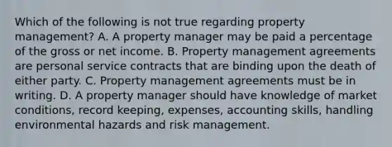 Which of the following is not true regarding property management? A. A property manager may be paid a percentage of the gross or net income. B. Property management agreements are personal <a href='https://www.questionai.com/knowledge/kPJez9QWBw-service-contract' class='anchor-knowledge'>service contract</a>s that are binding upon the death of either party. C. Property management agreements must be in writing. D. A property manager should have knowledge of market conditions, record keeping, expenses, accounting skills, handling environmental hazards and <a href='https://www.questionai.com/knowledge/k3EuyhLW2G-risk-management' class='anchor-knowledge'>risk management</a>.