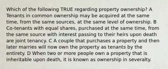 Which of the following TRUE regarding property ownership? A Tenants in common ownership may be acquired at the same time, from the same sources, at the same level of ownership. B Co-tenants with equal shares, purchased at the same time, from the same source with interest passing to their heirs upon death are joint tenancy. C A couple that purchases a property and then later marries will now own the property as tenants by the entirety. D When two or more people own a property that is inheritable upon death, it is known as ownership in severalty.