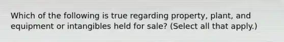 Which of the following is true regarding property, plant, and equipment or intangibles held for sale? (Select all that apply.)