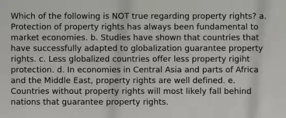 Which of the following is NOT true regarding property rights? a. Protection of property rights has always been fundamental to market economies. b. Studies have shown that countries that have successfully adapted to globalization guarantee property rights. c. Less globalized countries offer less property rigiht protection. d. In economies in Central Asia and parts of Africa and the Middle East, property rights are well defined. e. Countries without property rights will most likely fall behind nations that guarantee property rights.