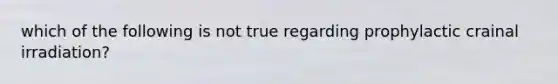 which of the following is not true regarding prophylactic crainal irradiation?