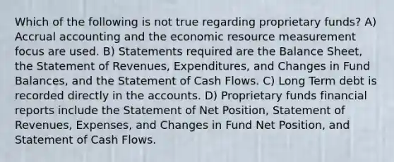 Which of the following is not true regarding proprietary funds? A) Accrual accounting and the economic resource measurement focus are used. B) Statements required are the Balance Sheet, the Statement of Revenues, Expenditures, and Changes in Fund Balances, and the Statement of Cash Flows. C) Long Term debt is recorded directly in the accounts. D) Proprietary funds financial reports include the Statement of Net Position, Statement of Revenues, Expenses, and Changes in Fund Net Position, and Statement of Cash Flows.