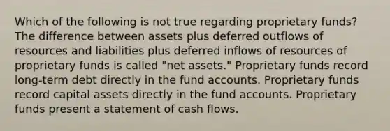 Which of the following is not true regarding proprietary funds? The difference between assets plus deferred outflows of resources and liabilities plus deferred inflows of resources of proprietary funds is called "net assets." Proprietary funds record long-term debt directly in the fund accounts. Proprietary funds record capital assets directly in the fund accounts. Proprietary funds present a statement of cash flows.