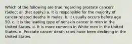 Which of the following are true regarding prostate cancer? (Select all that apply.) a. It is responsible for the majority of cancer-related deaths in males. b. It usually occurs before age 50. c. It is the leading type of nonskin cancer in men in the United States. d. It is more common in White men in the United States. e. Prostate cancer death rates have been declining in the United States.