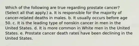 Which of the following are true regarding prostate cancer? (Select all that apply.) a. It is responsible for the majority of cancer-related deaths in males. b. It usually occurs before age 50. c. It is the leading type of nonskin cancer in men in the United States. d. It is more common in White men in the United States. e. Prostate cancer death rates have been declining in the United States.