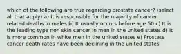 which of the following are true regarding prostate cancer? (select all that apply) a) It is responsible for the majority of cancer related deaths in males b) It usually occurs before age 50 c) It is the leading type non skin cancer in men in the united states d) It is more common in white men in the united states e) Prostate cancer death rates have been declining in the united states