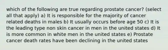 which of the following are true regarding prostate cancer? (select all that apply) a) It is responsible for the majority of cancer related deaths in males b) It usually occurs before age 50 c) It is the leading type non skin cancer in men in the united states d) It is more common in white men in the united states e) Prostate cancer death rates have been declining in the united states