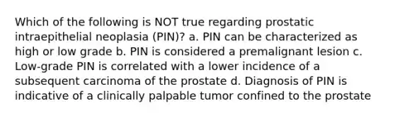 Which of the following is NOT true regarding prostatic intraepithelial neoplasia (PIN)? a. PIN can be characterized as high or low grade b. PIN is considered a premalignant lesion c. Low-grade PIN is correlated with a lower incidence of a subsequent carcinoma of the prostate d. Diagnosis of PIN is indicative of a clinically palpable tumor confined to the prostate