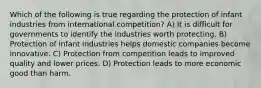 Which of the following is true regarding the protection of infant industries from international competition? A) It is difficult for governments to identify the industries worth protecting. B) Protection of infant industries helps domestic companies become innovative. C) Protection from competition leads to improved quality and lower prices. D) Protection leads to more economic good than harm.