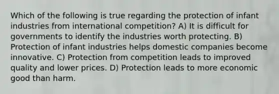 Which of the following is true regarding the protection of infant industries from international competition? A) It is difficult for governments to identify the industries worth protecting. B) Protection of infant industries helps domestic companies become innovative. C) Protection from competition leads to improved quality and lower prices. D) Protection leads to more economic good than harm.