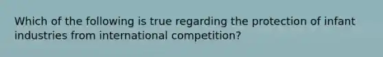 Which of the following is true regarding the protection of infant industries from international competition?