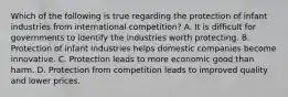 Which of the following is true regarding the protection of infant industries from international competition? A. It is difficult for governments to identify the industries worth protecting. B. Protection of infant industries helps domestic companies become innovative. C. Protection leads to more economic good than harm. D. Protection from competition leads to improved quality and lower prices.