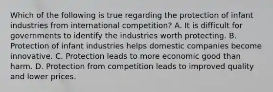 Which of the following is true regarding the protection of infant industries from international competition? A. It is difficult for governments to identify the industries worth protecting. B. Protection of infant industries helps domestic companies become innovative. C. Protection leads to more economic good than harm. D. Protection from competition leads to improved quality and lower prices.