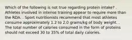 Which of the following is not true regarding protein intake? . Athletes involved in intense training appear to require more than the RDA. . Sport nutritionists recommend that most athletes consume approximately 1.2 to 2.0 grams/kg of body weight. . The total number of calories consumed in the form of proteins should not exceed 30 to 35% of total daily calories.