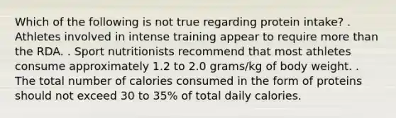 Which of the following is not true regarding protein intake? . Athletes involved in intense training appear to require more than the RDA. . Sport nutritionists recommend that most athletes consume approximately 1.2 to 2.0 grams/kg of body weight. . The total number of calories consumed in the form of proteins should not exceed 30 to 35% of total daily calories.