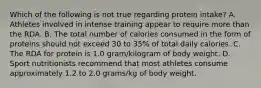 Which of the following is not true regarding protein intake? A. Athletes involved in intense training appear to require more than the RDA. B. The total number of calories consumed in the form of proteins should not exceed 30 to 35% of total daily calories. C. The RDA for protein is 1.0 gram/kilogram of body weight. D. Sport nutritionists recommend that most athletes consume approximately 1.2 to 2.0 grams/kg of body weight.