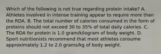 Which of the following is not true regarding protein intake? A. Athletes involved in intense training appear to require more than the RDA. B. The total number of calories consumed in the form of proteins should not exceed 30 to 35% of total daily calories. C. The RDA for protein is 1.0 gram/kilogram of body weight. D. Sport nutritionists recommend that most athletes consume approximately 1.2 to 2.0 grams/kg of body weight.