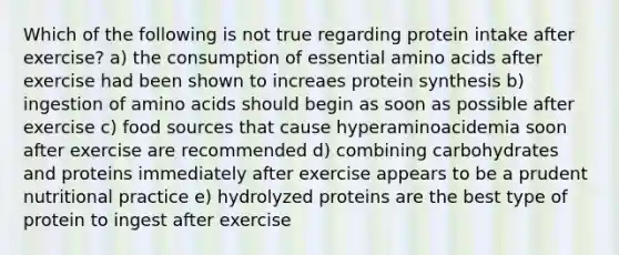 Which of the following is not true regarding protein intake after exercise? a) the consumption of essential amino acids after exercise had been shown to increaes protein synthesis b) ingestion of amino acids should begin as soon as possible after exercise c) food sources that cause hyperaminoacidemia soon after exercise are recommended d) combining carbohydrates and proteins immediately after exercise appears to be a prudent nutritional practice e) hydrolyzed proteins are the best type of protein to ingest after exercise