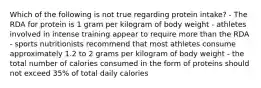 Which of the following is not true regarding protein intake? - The RDA for protein is 1 gram per kilogram of body weight - athletes involved in intense training appear to require more than the RDA - sports nutritionists recommend that most athletes consume approximately 1.2 to 2 grams per kilogram of body weight - the total number of calories consumed in the form of proteins should not exceed 35% of total daily calories