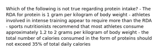 Which of the following is not true regarding protein intake? - The RDA for protein is 1 gram per kilogram of body weight - athletes involved in intense training appear to require <a href='https://www.questionai.com/knowledge/keWHlEPx42-more-than' class='anchor-knowledge'>more than</a> the RDA - sports nutritionists recommend that most athletes consume approximately 1.2 to 2 grams per kilogram of body weight - the total number of calories consumed in the form of proteins should not exceed 35% of total daily calories