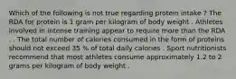 Which of the following is not true regarding protein intake ? The RDA for protein is 1 gram per kilogram of body weight . Athletes involved in intense training appear to require more than the RDA . . The total number of calories consumed in the form of proteins should not exceed 35 % of total daily calories . Sport nutritionists recommend that most athletes consume approximately 1.2 to 2 grams per kilogram of body weight .