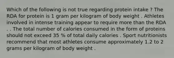 Which of the following is not true regarding protein intake ? The RDA for protein is 1 gram per kilogram of body weight . Athletes involved in intense training appear to require more than the RDA . . The total number of calories consumed in the form of proteins should not exceed 35 % of total daily calories . Sport nutritionists recommend that most athletes consume approximately 1.2 to 2 grams per kilogram of body weight .