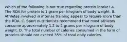 Which of the following is not true regarding protein intake? A. The RDA for protein is 1 gram per kilogram of body weight. B. Athletes involved in intense training appear to require more than the RDA. C. Sport nutritionists recommend that most athletes consume approximately 1.2 to 2 grams per kilogram of body weight. D. The total number of calories consumed in the form of proteins should not exceed 35% of total daily calories.