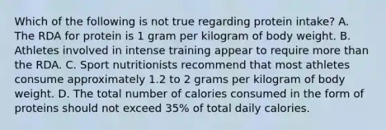 Which of the following is not true regarding protein intake? A. The RDA for protein is 1 gram per kilogram of body weight. B. Athletes involved in intense training appear to require more than the RDA. C. Sport nutritionists recommend that most athletes consume approximately 1.2 to 2 grams per kilogram of body weight. D. The total number of calories consumed in the form of proteins should not exceed 35% of total daily calories.