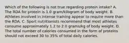 Which of the following is not true regarding protein intake? A. The RDA for protein is 1.0 gram/kilogram of body weight. B. Athletes involved in intense training appear to require more than the RDA. C. Sport nutritionists recommend that most athletes consume approximately 1.2 to 2.0 grams/kg of body weight. D. The total number of calories consumed in the form of proteins should not exceed 30 to 35% of total daily calories.