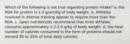 Which of the following is not true regarding protein intake? a. the RDA for protein is 1.0 gram/kg of body weight. b. Athletes involved in intense training appear to require more than the RDA. c. Sport nutritionists recommend that most athletes consume approximately 1.2-2.0 g/kg of body weight. d. the total number of calories consumed in the form of proteins should not exceed 30 to 35% of total daily calories.